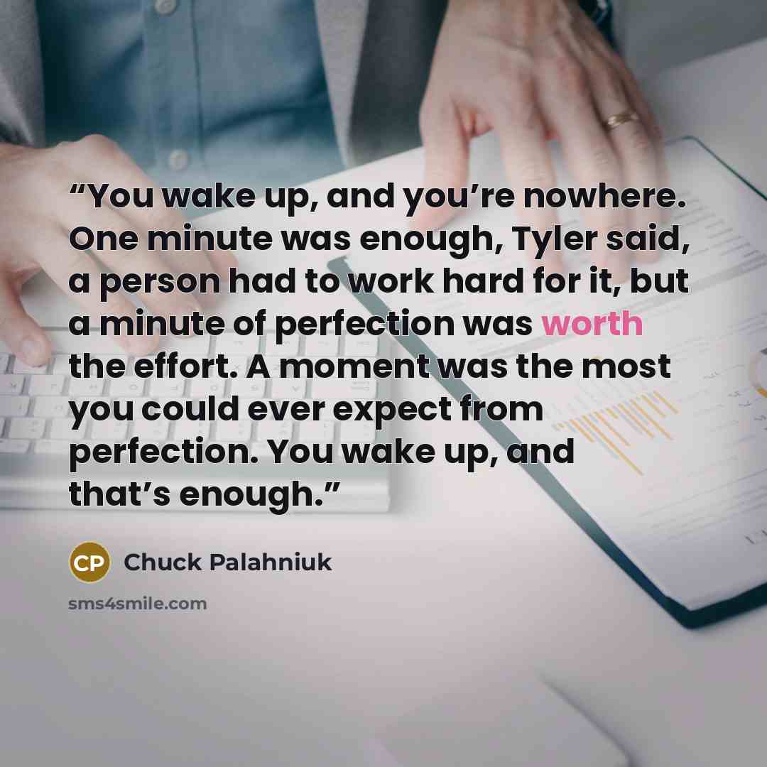 “You wake up, and you’re nowhere. One minute was enough, Tyler said, a person had to work hard for it, but a minute of perfection was worth the effort. A moment was the most you could ever expect from perfection. You wake up, and that’s enough.” quote by Chuck Palahniuk
