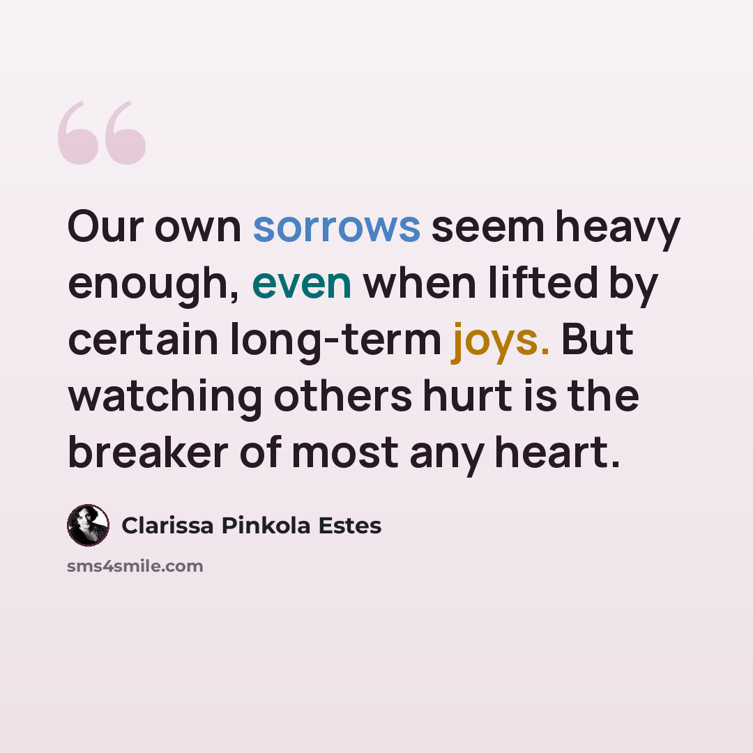 “Our own sorrows seem heavy enough, even when lifted by certain long-term joys. But watching others hurt is the breaker of most any heart.” quote by Clarissa Pinkola Estes