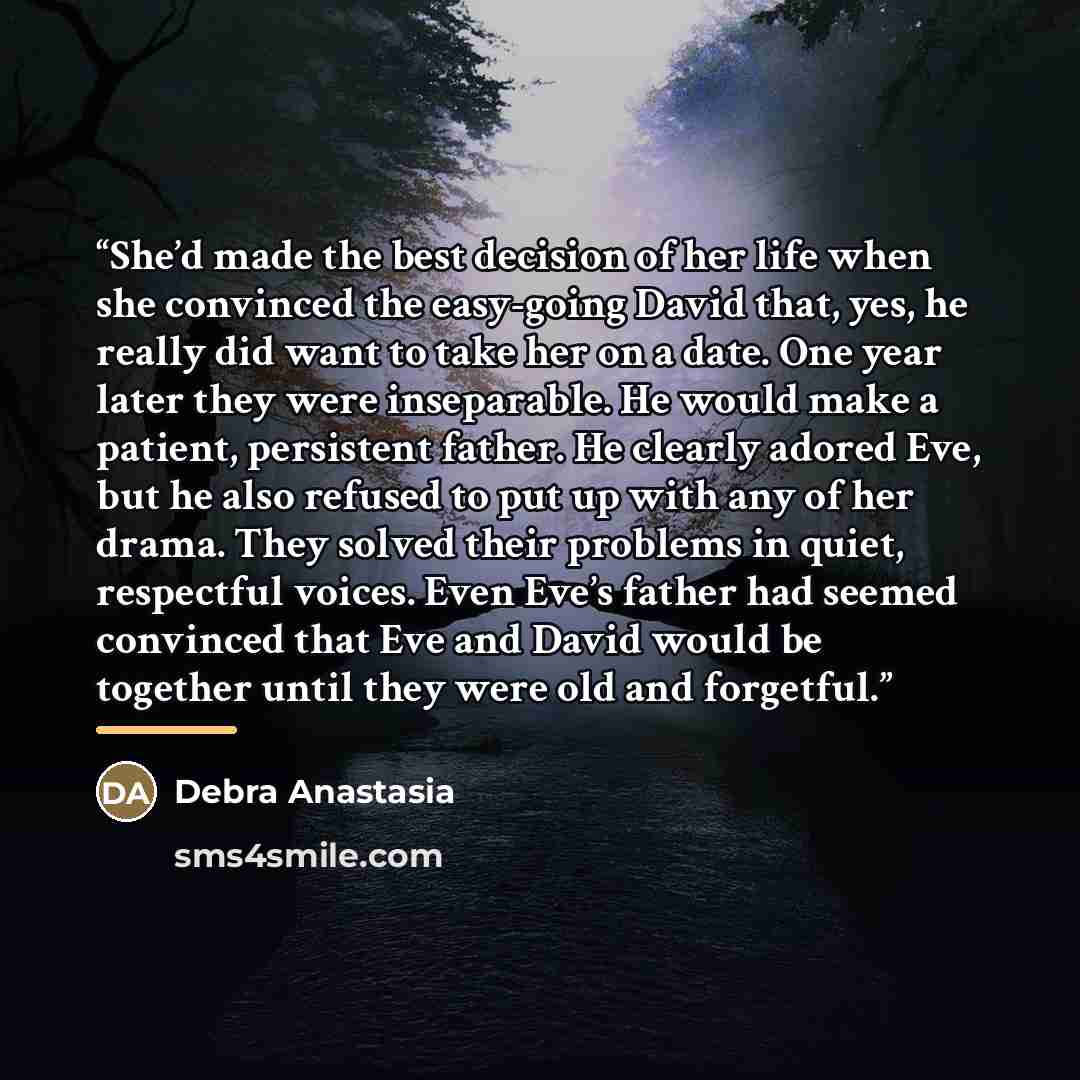 “She’d made the best decision of her life when she convinced the easy-going David that, yes, he really did want to take her on a date. One year later they were inseparable. He would make a patient, persistent father. He clearly adored Eve, but he also refused to put up with any of her drama. They…” quote by Debra Anastasia