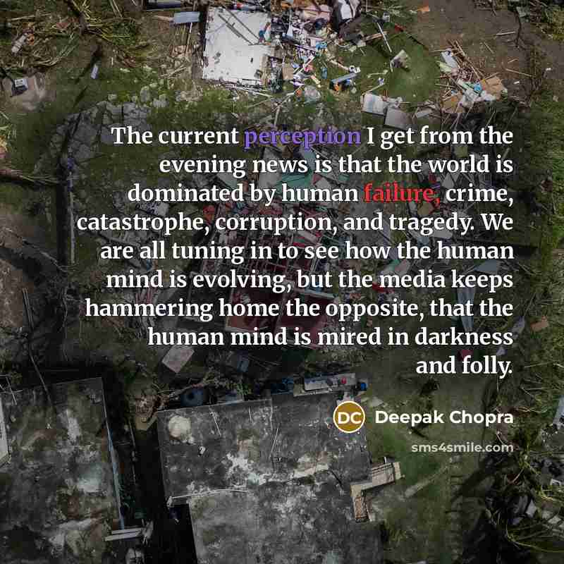 “The current perception I get from the evening news is that the world is dominated by human failure, crime, catastrophe, corruption, and tragedy. We are all tuning in to see how the human mind is evolving, but the media keeps hammering home the opposite, that the human mind is mired in darkness and…” quote by Deepak Chopra