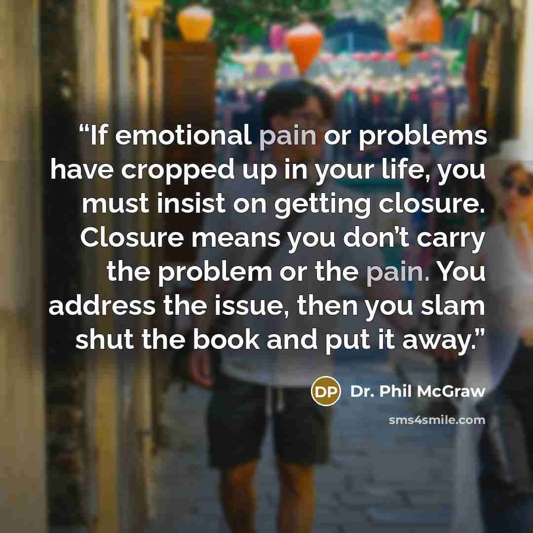“If emotional pain or problems have cropped up in your life, you must insist on getting closure. Closure means you don’t carry the problem or the pain. You address the issue, then you slam shut the book and put it away.” quote by Dr. Phil McGraw
