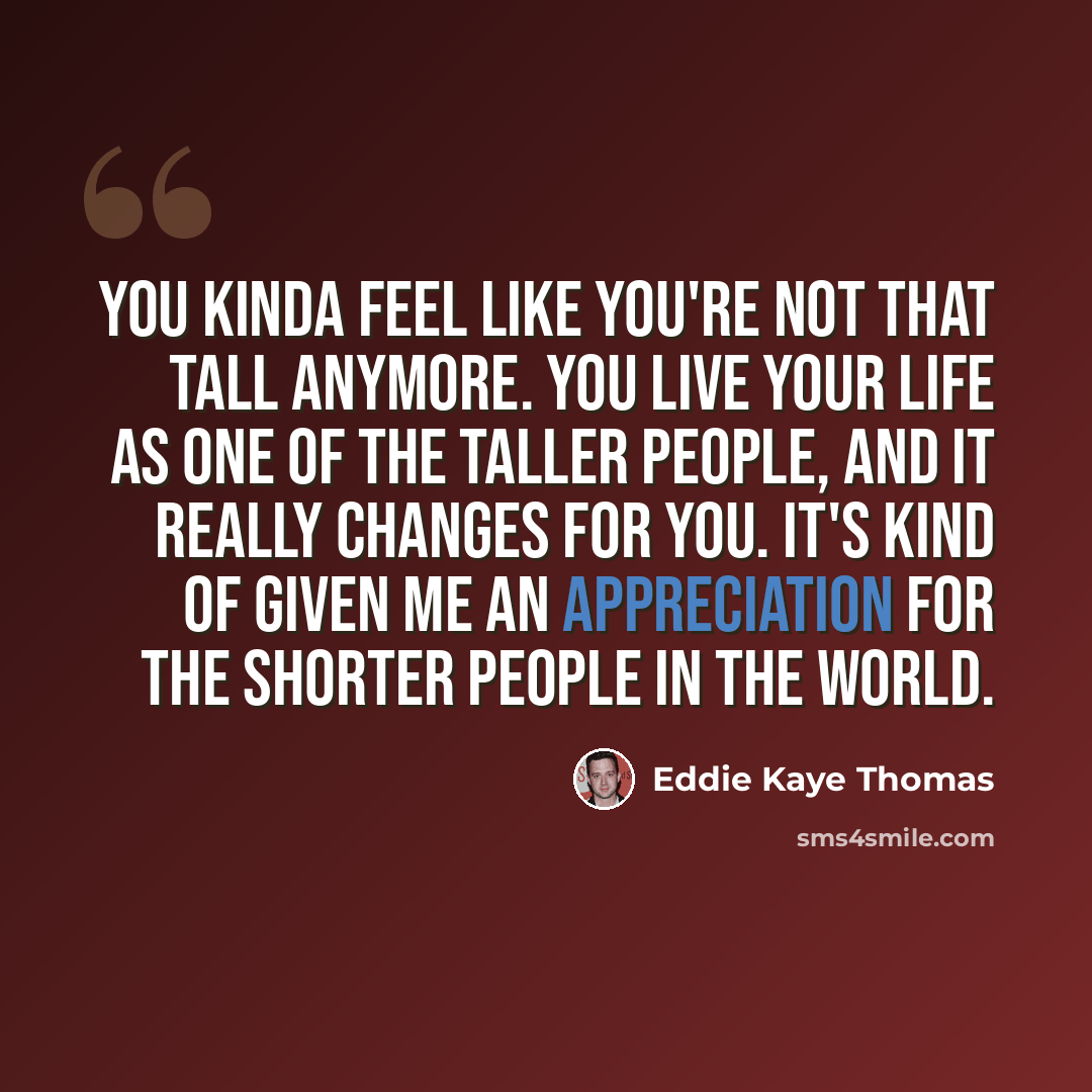 “You kinda feel like you're not that tall anymore. You live your life as one of the taller people, and it really changes for you. It's kind of given me an appreciation for the shorter people in the world.” quote by Eddie Kaye Thomas