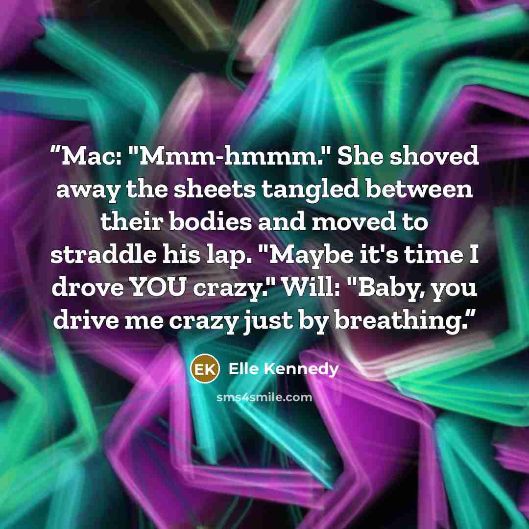 “Mac: "Mmm-hmmm." She shoved away the sheets tangled between their bodies and moved to straddle his lap. "Maybe it's time I drove YOU crazy." Will: "Baby, you drive me crazy just by breathing.” quote by Elle Kennedy