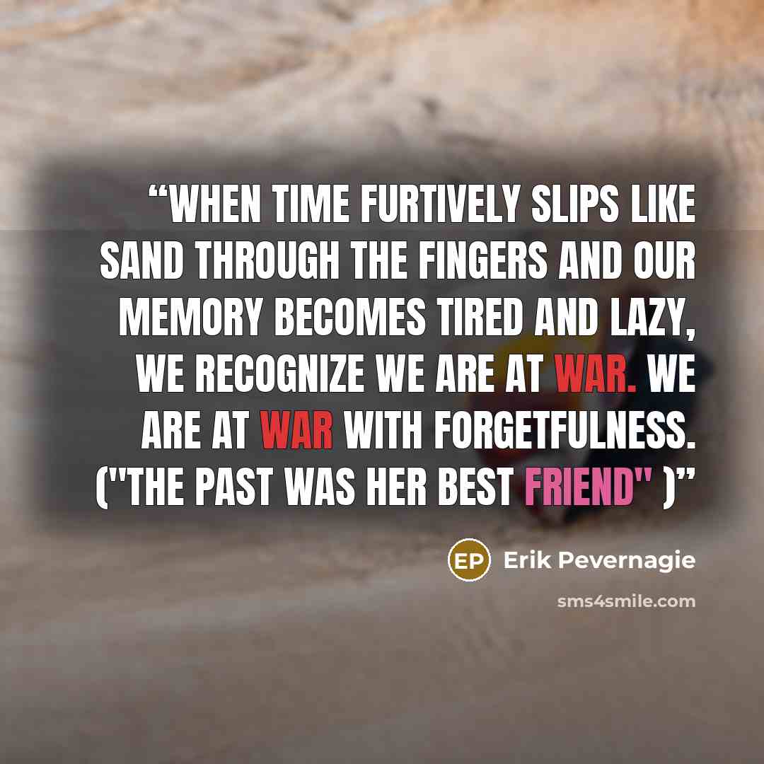 “When time furtively slips like sand through the fingers and our memory becomes tired and lazy, we recognize we are at war. We are at war with forgetfulness. ("The past was her best friend" )” quote by Erik Pevernagie