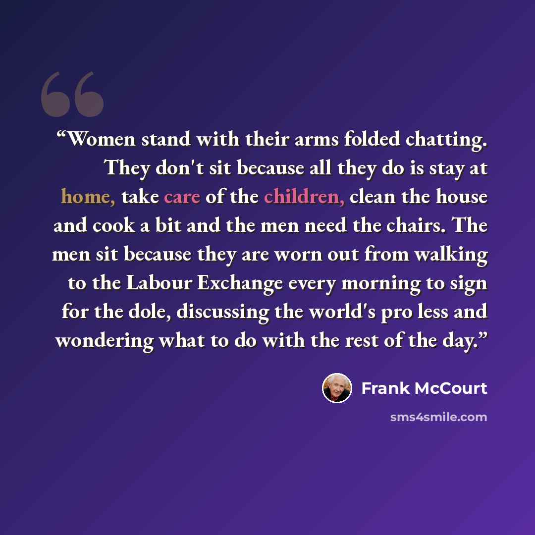 “Women stand with their arms folded chatting. They don't sit because all they do is stay at home, take care of the children, clean the house and cook a bit and the men need the chairs. The men sit because they are worn out from walking to the Labour Exchange every morning to sign for the dole…” quote by Frank McCourt