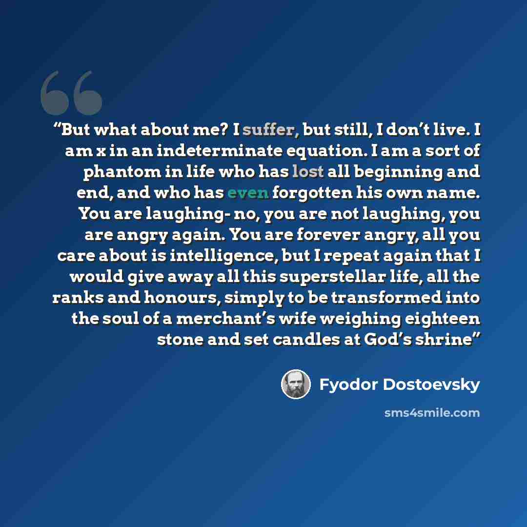 “But what about me? I suffer, but still, I don’t live. I am x in an indeterminate equation. I am a sort of phantom in life who has lost all beginning and end, and who has even forgotten his own name. You are laughing- no, you are not laughing, you are angry again. You are forever angry, all you…” quote by Fyodor Dostoevsky
