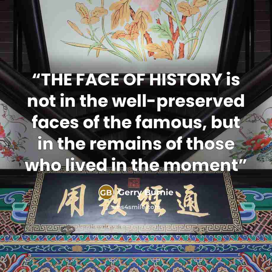 “THE FACE OF HISTORY is not in the well-preserved faces of the famous, but in the remains of those who lived in the moment” quote by Gerry Burnie