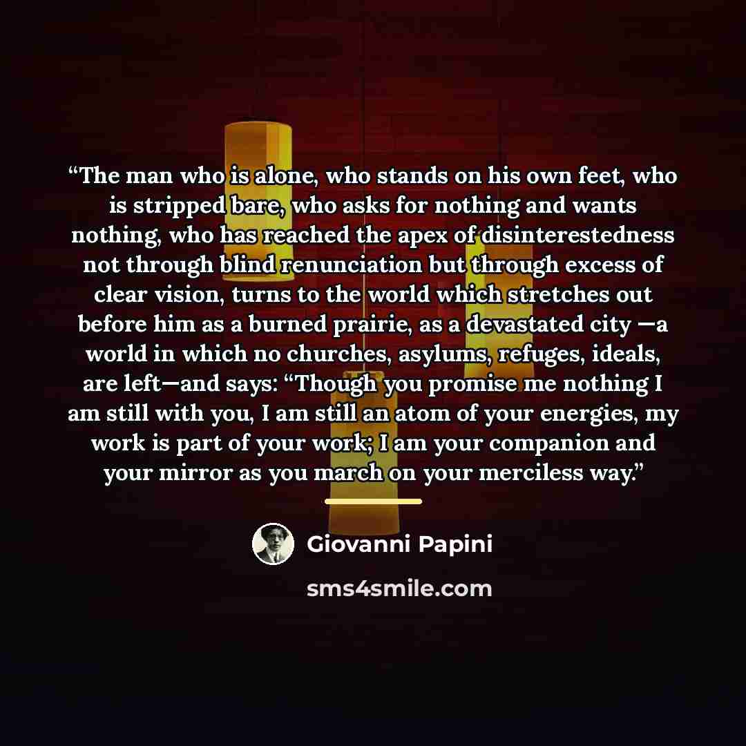 “The man who is alone, who stands on his own feet, who is stripped bare, who asks for nothing and wants nothing, who has reached the apex of disinterested­ness not through blind renunciation but through ex­cess of clear vision, turns to the world which stretches out before him as a burned prairie…” quote by Giovanni Papini