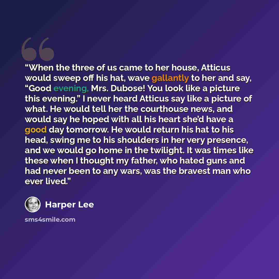 “When the three of us came to her house, Atticus would sweep off his hat, wave gallantly to her and say, “Good evening, Mrs. Dubose! You look like a picture this evening.” I never heard Atticus say like a picture of what. He would tell her the courthouse news, and would say he hoped with all his…” quote by Harper Lee