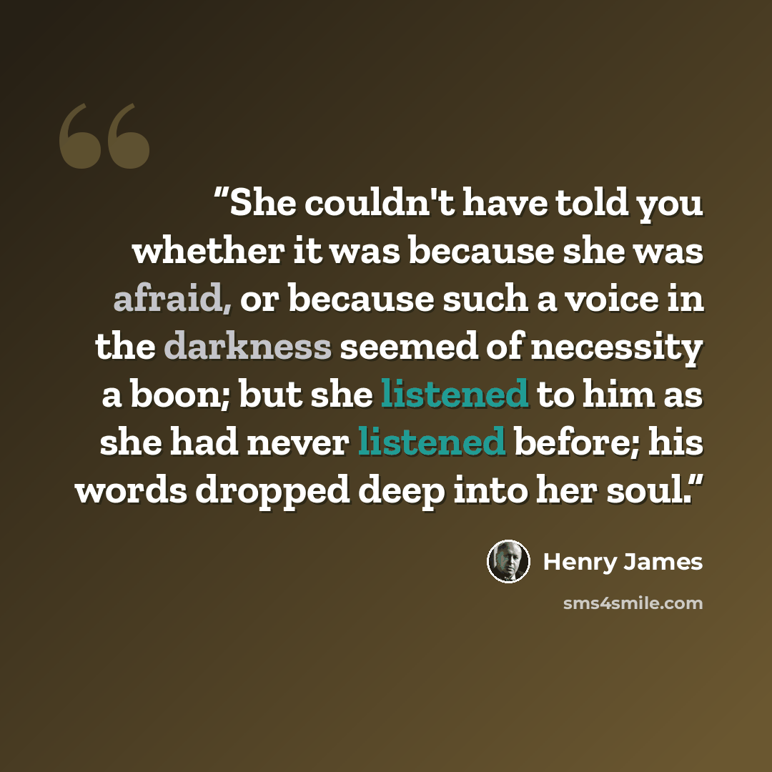 “She couldn't have told you whether it was because she was afraid, or because such a voice in the darkness seemed of necessity a boon; but she listened to him as she had never listened before; his words dropped deep into her soul.” quote by Henry James