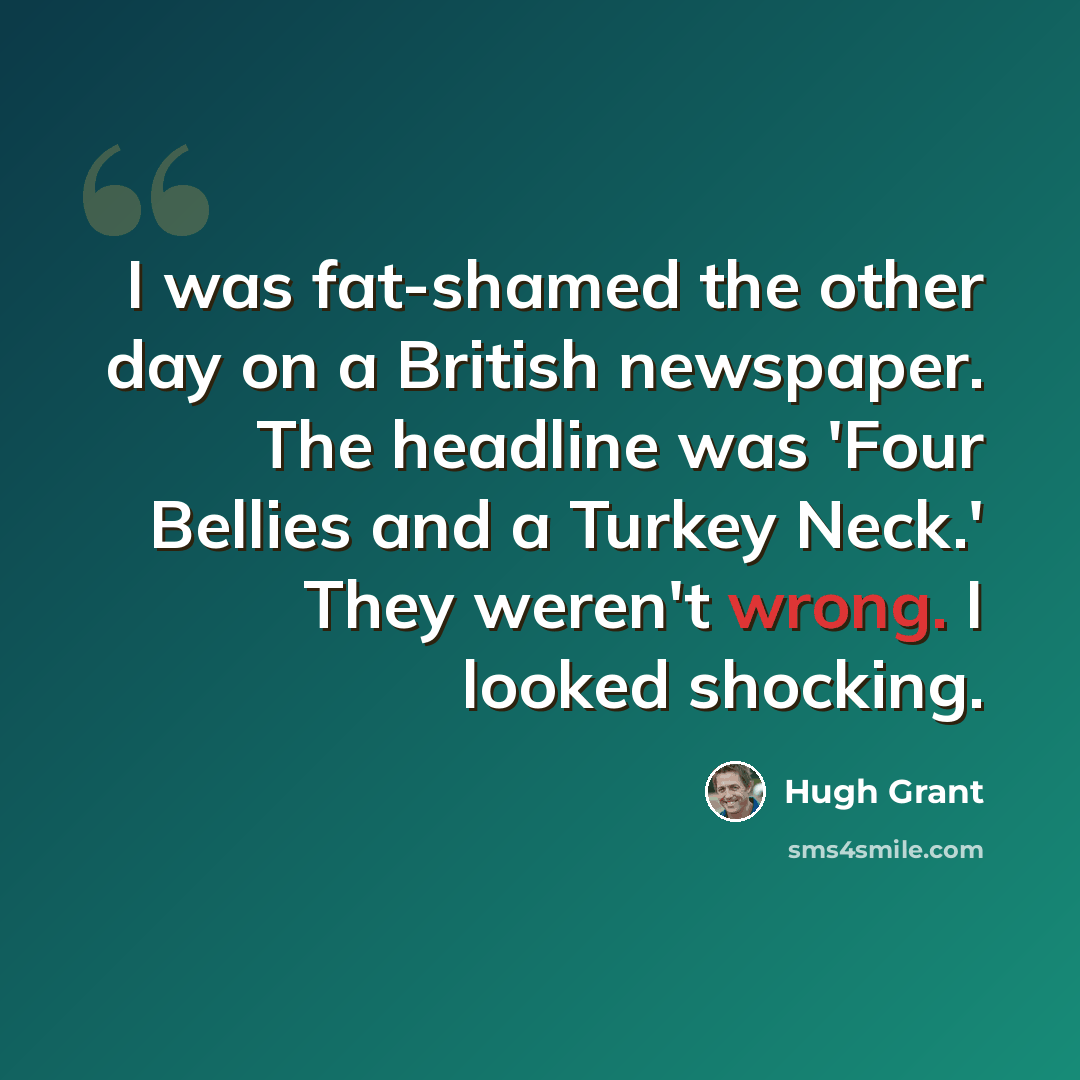 “I was fat-shamed the other day on a British newspaper. The headline was 'Four Bellies and a Turkey Neck.' They weren't wrong. I looked shocking.” quote by Hugh Grant