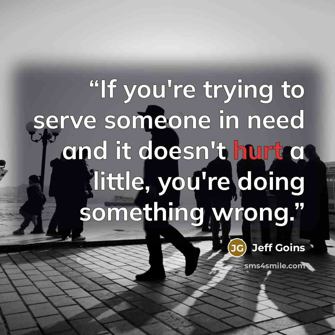 “If you're trying to serve someone in need and it doesn't hurt a little, you're doing something wrong.” quote by Jeff Goins
