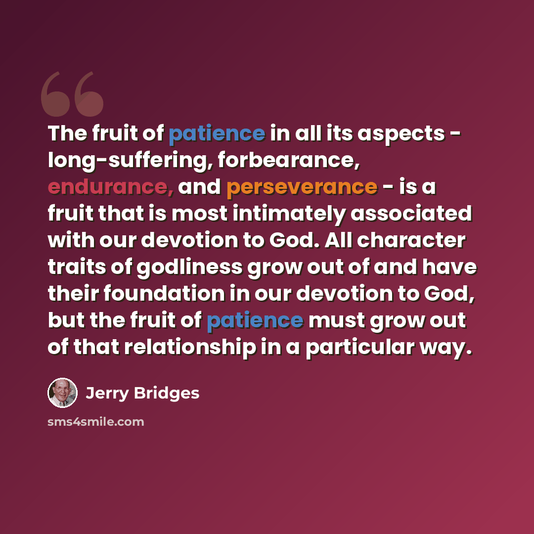 “The fruit of patience in all its aspects - long-suffering, forbearance, endurance, and perseverance - is a fruit that is most intimately associated with our devotion to God. All character traits of godliness grow out of and have their foundation in our devotion to God, but the fruit of patience…” quote by Jerry Bridges