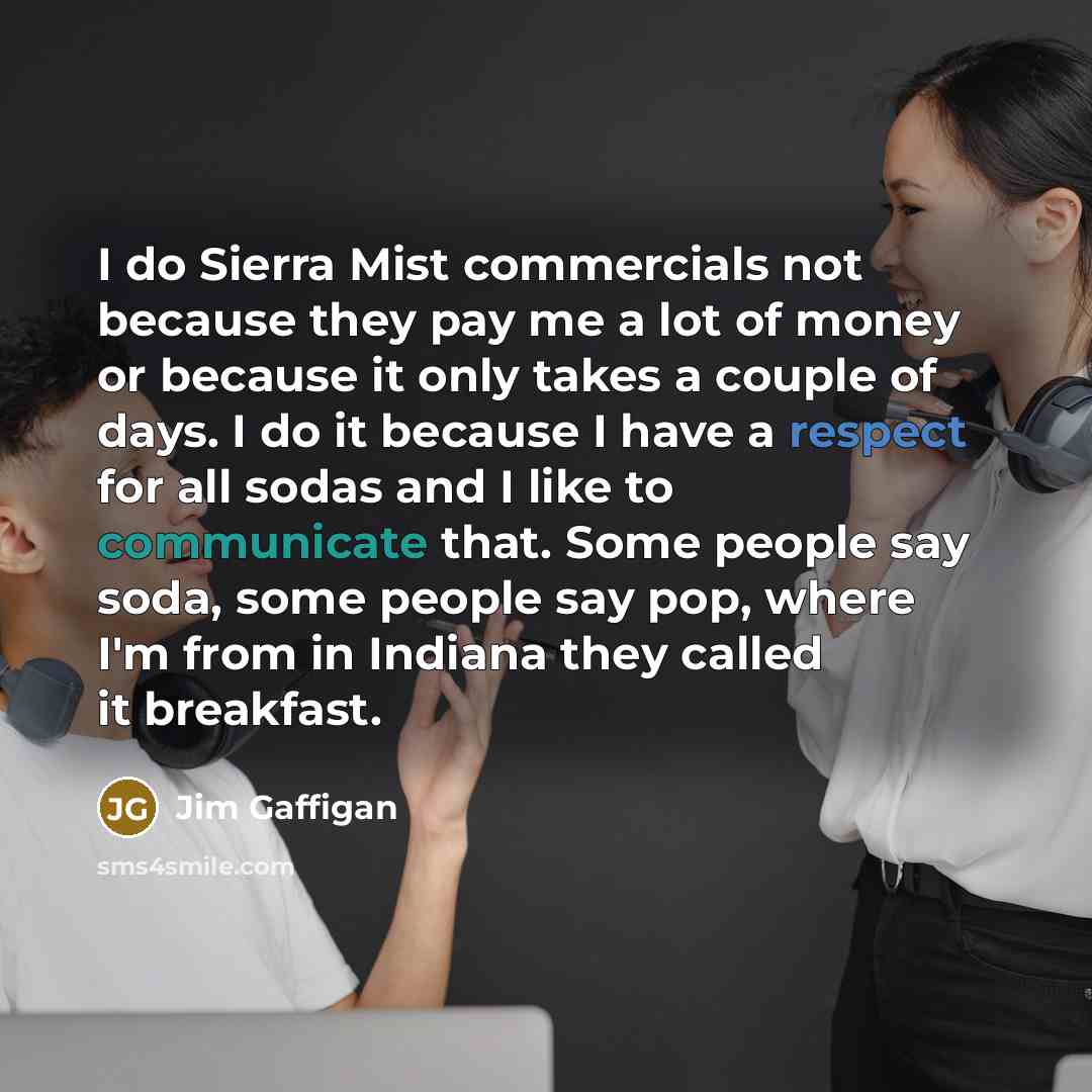 “I do Sierra Mist commercials not because they pay me a lot of money or because it only takes a couple of days. I do it because I have a respect for all sodas and I like to communicate that. Some people say soda, some people say pop, where I'm from in Indiana they called it breakfast.” quote by Jim Gaffigan
