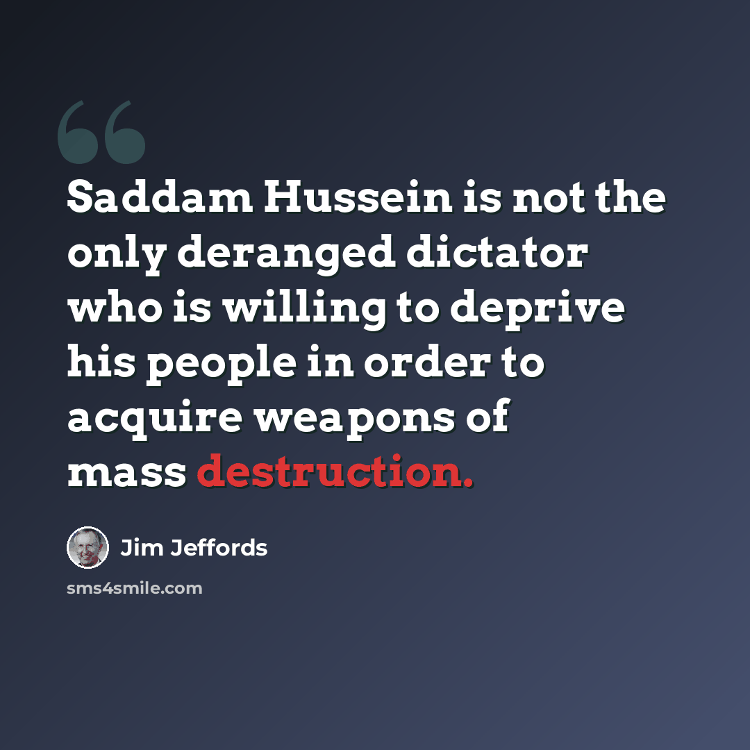 “Saddam Hussein is not the only deranged dictator who is willing to deprive his people in order to acquire weapons of mass destruction.” quote by Jim Jeffords