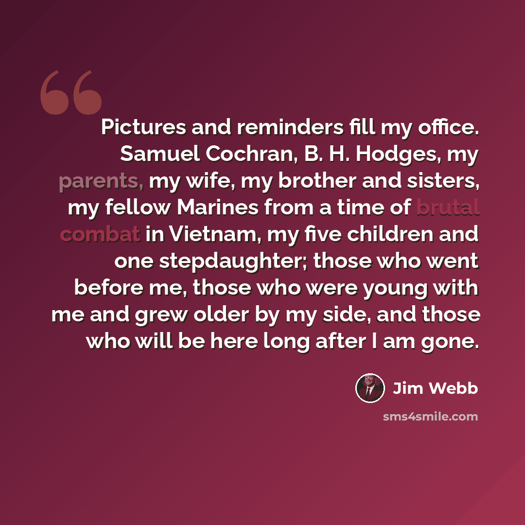 “Pictures and reminders fill my office. Samuel Cochran, B. H. Hodges, my parents, my wife, my brother and sisters, my fellow Marines from a time of brutal combat in Vietnam, my five children and one stepdaughter; those who went before me, those who were young with me and grew older by my side, and…” quote by Jim Webb