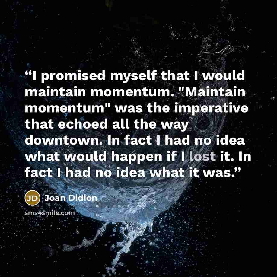 “I promised myself that I would maintain momentum. "Maintain momentum" was the imperative that echoed all the way downtown. In fact I had no idea what would happen if I lost it. In fact I had no idea what it was.” quote by Joan Didion