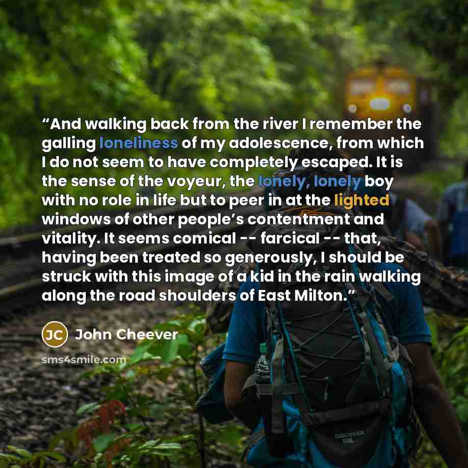 “And walking back from the river I remember the galling loneliness of my adolescence, from which I do not seem to have completely escaped. It is the sense of the voyeur, the lonely, lonely boy with no role in life but to peer in at the lighted windows of other people’s contentment and vitality. It…” quote by John Cheever