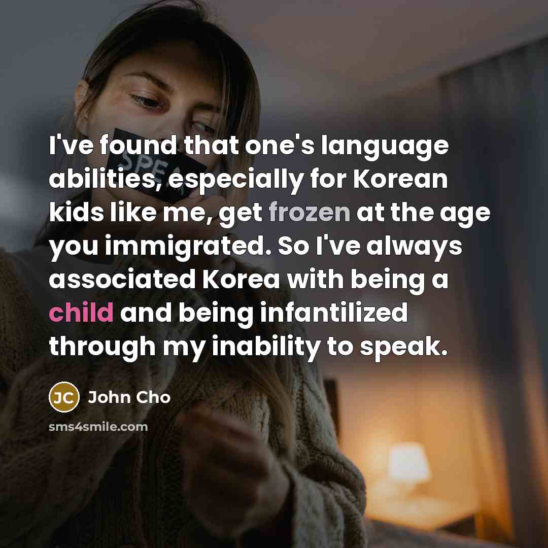 “I've found that one's language abilities, especially for Korean kids like me, get frozen at the age you immigrated. So I've always associated Korea with being a child and being infantilized through my inability to speak.” quote by John Cho