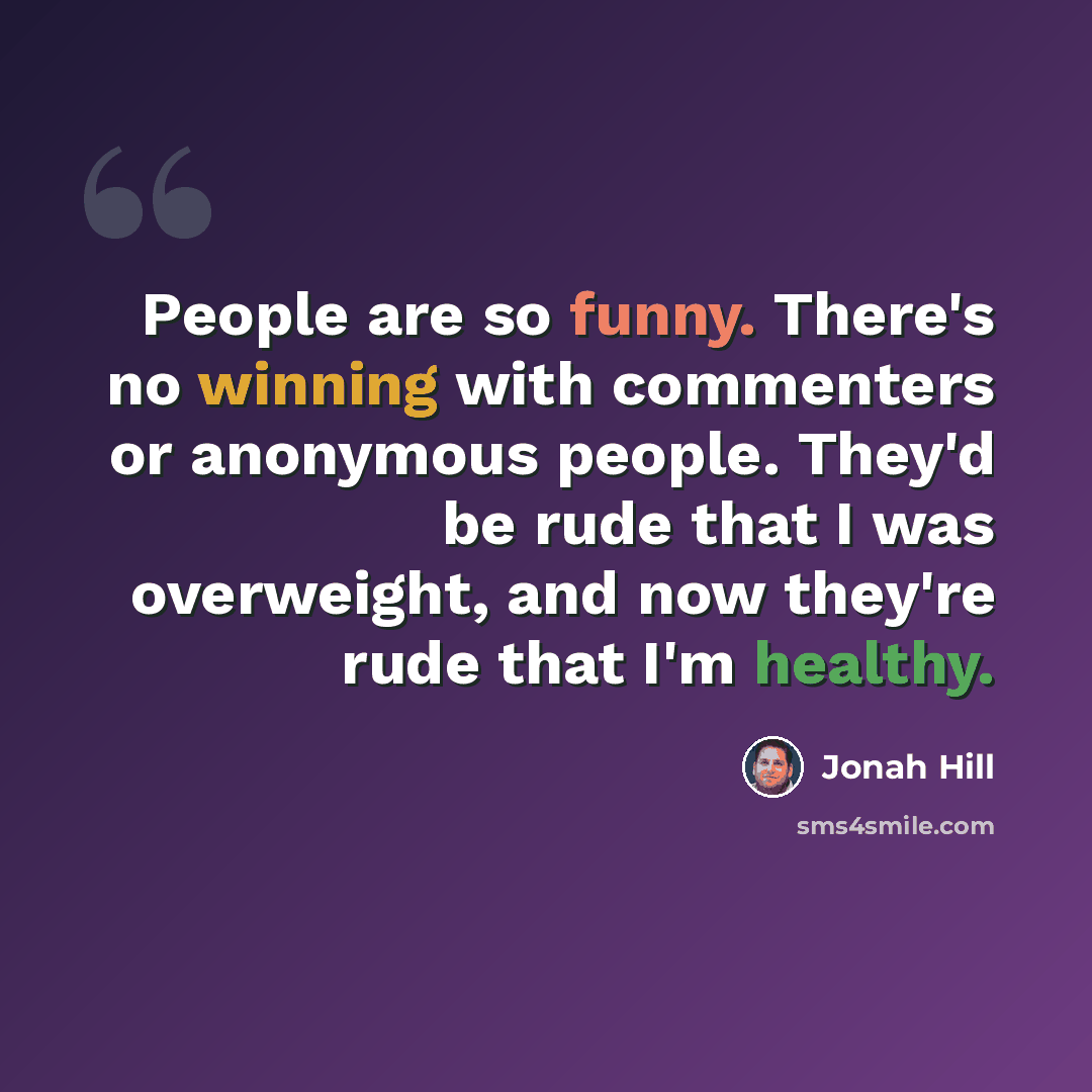“People are so funny. There's no winning with commenters or anonymous people. They'd be rude that I was overweight, and now they're rude that I'm healthy.” quote by Jonah Hill