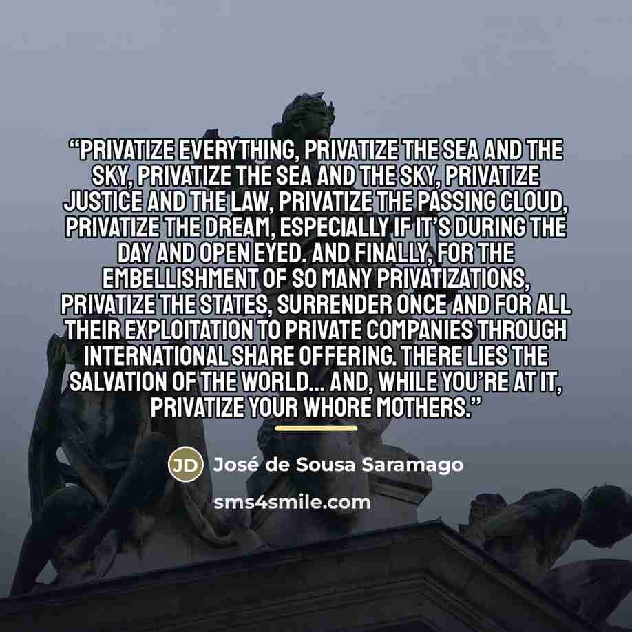 “Privatize everything, privatize the sea and the sky, privatize the sea and the sky, privatize justice and the law, privatize the passing cloud, privatize the dream, especially if it’s during the day and open eyed. And finally, for the embellishment of so many privatizations, privatize the States…” quote by José de Sousa Saramago