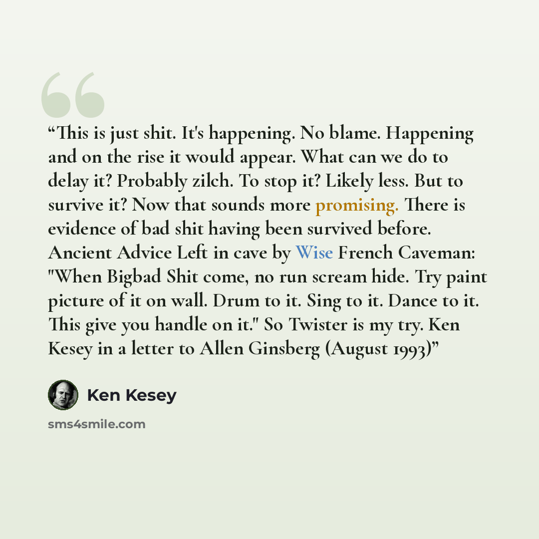 “This is just shit. It's happening. No blame. Happening and on the rise it would appear. What can we do to delay it? Probably zilch. To stop it? Likely less. But to survive it? Now that sounds more promising. There is evidence of bad shit having been survived before. Ancient Advice Left in cave by…” quote by Ken Kesey