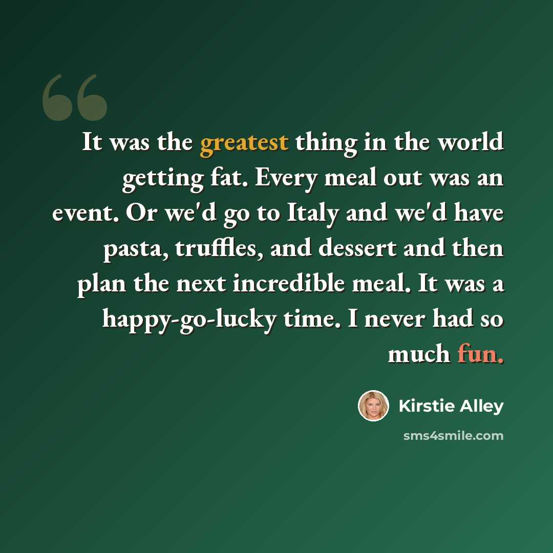 “It was the greatest thing in the world getting fat. Every meal out was an event. Or we'd go to Italy and we'd have pasta, truffles, and dessert and then plan the next incredible meal. It was a happy-go-lucky time. I never had so much fun.” quote by Kirstie Alley