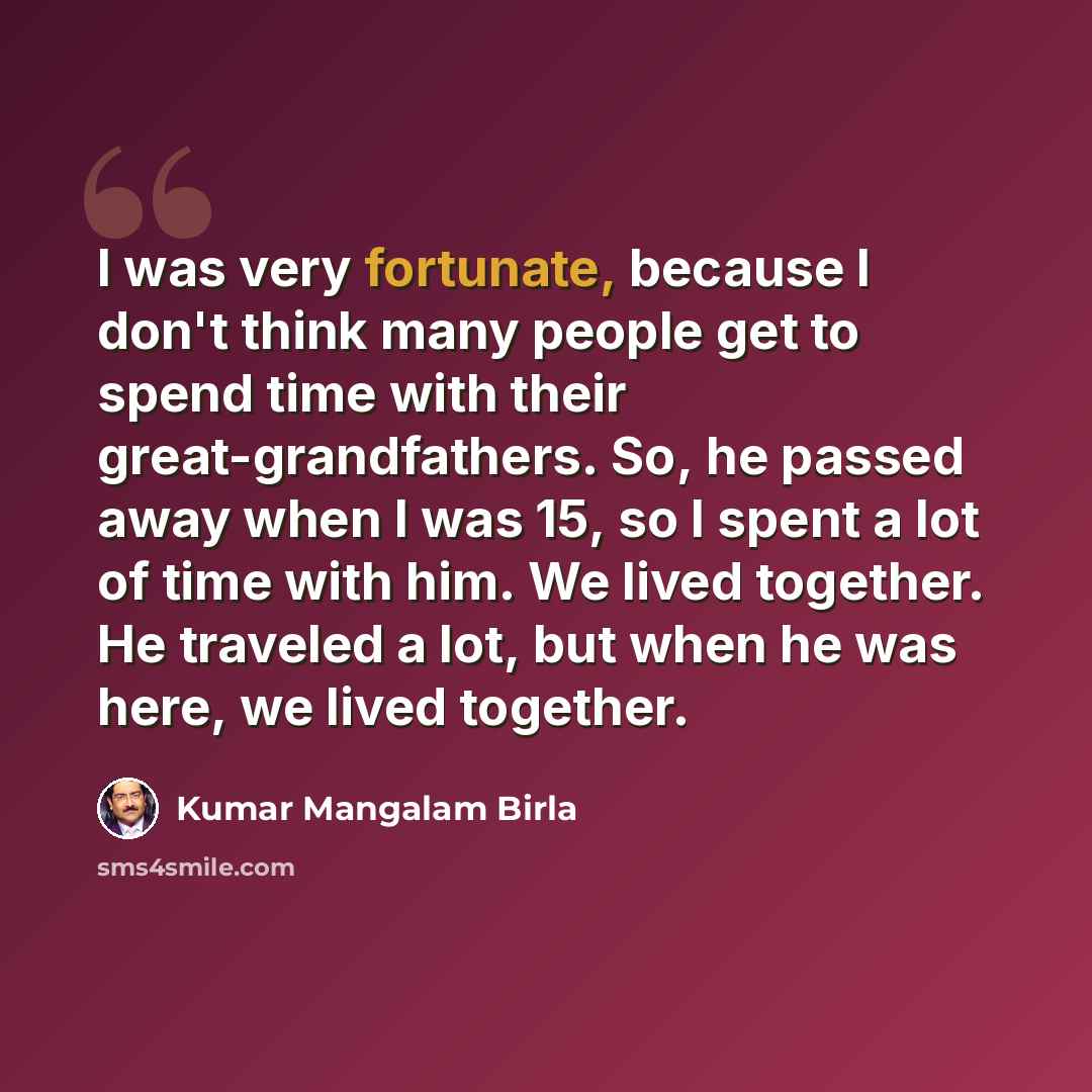 “I was very fortunate, because I don't think many people get to spend time with their great-grandfathers. So, he passed away when I was 15, so I spent a lot of time with him. We lived together. He traveled a lot, but when he was here, we lived together.” quote by Kumar Mangalam Birla