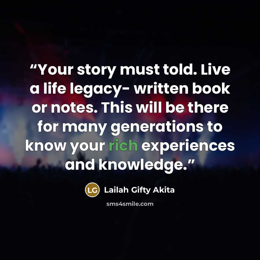 “Your story must told. Live a life legacy- written book or notes. This will be there for many generations to know your rich experiences and knowledge.” quote by Lailah Gifty Akita