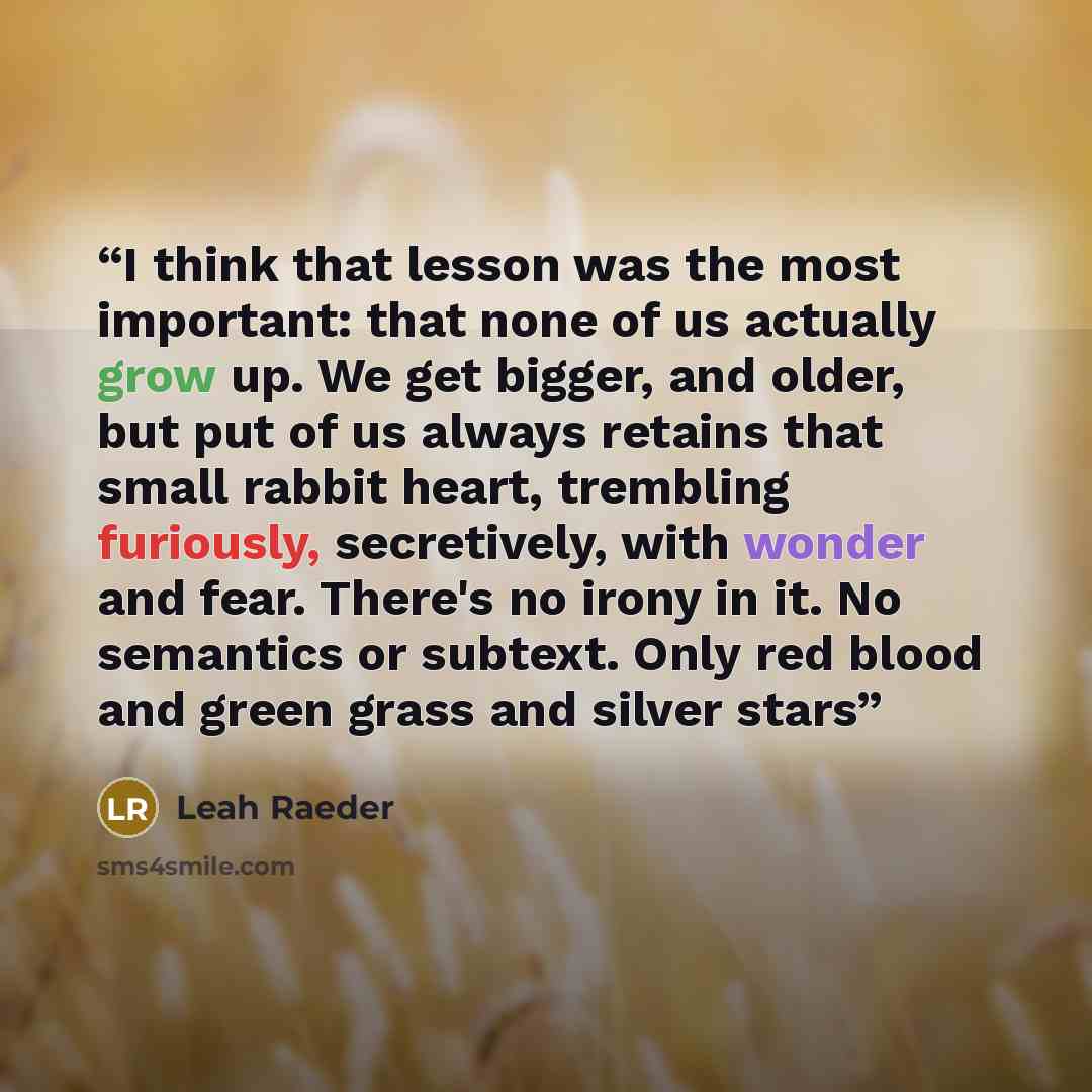 “I think that lesson was the most important: that none of us actually grow up. We get bigger, and older, but put of us always retains that small rabbit heart, trembling furiously, secretively, with wonder and fear. There's no irony in it. No semantics or subtext. Only red blood and green grass and…” quote by Leah Raeder