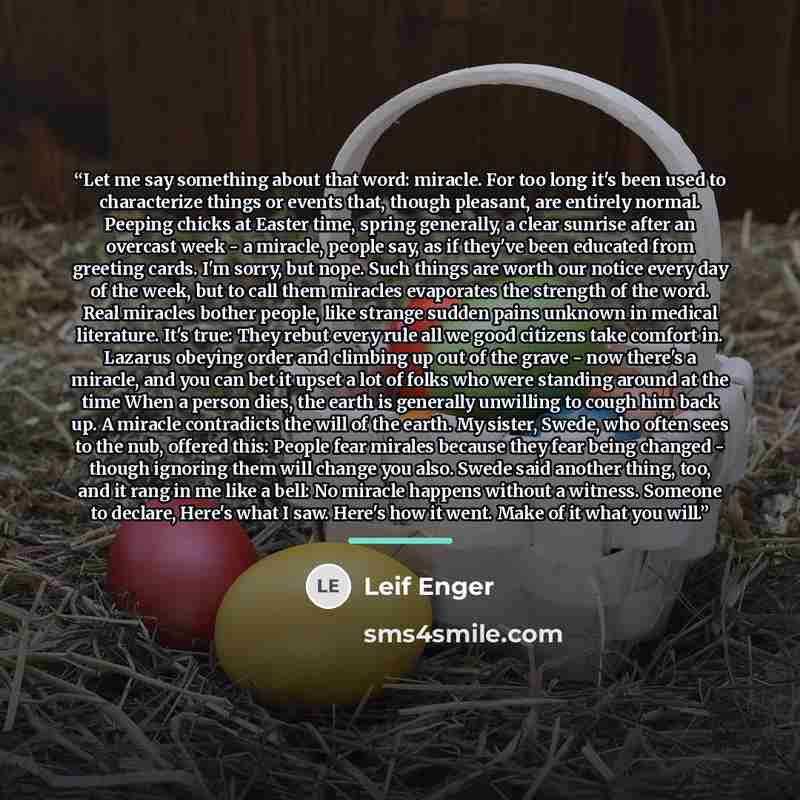 “Let me say something about that word: miracle. For too long it's been used to characterize things or events that, though pleasant, are entirely normal. Peeping chicks at Easter time, spring generally, a clear sunrise after an overcast week - a miracle, people say, as if they've been educated from…” quote by Leif Enger