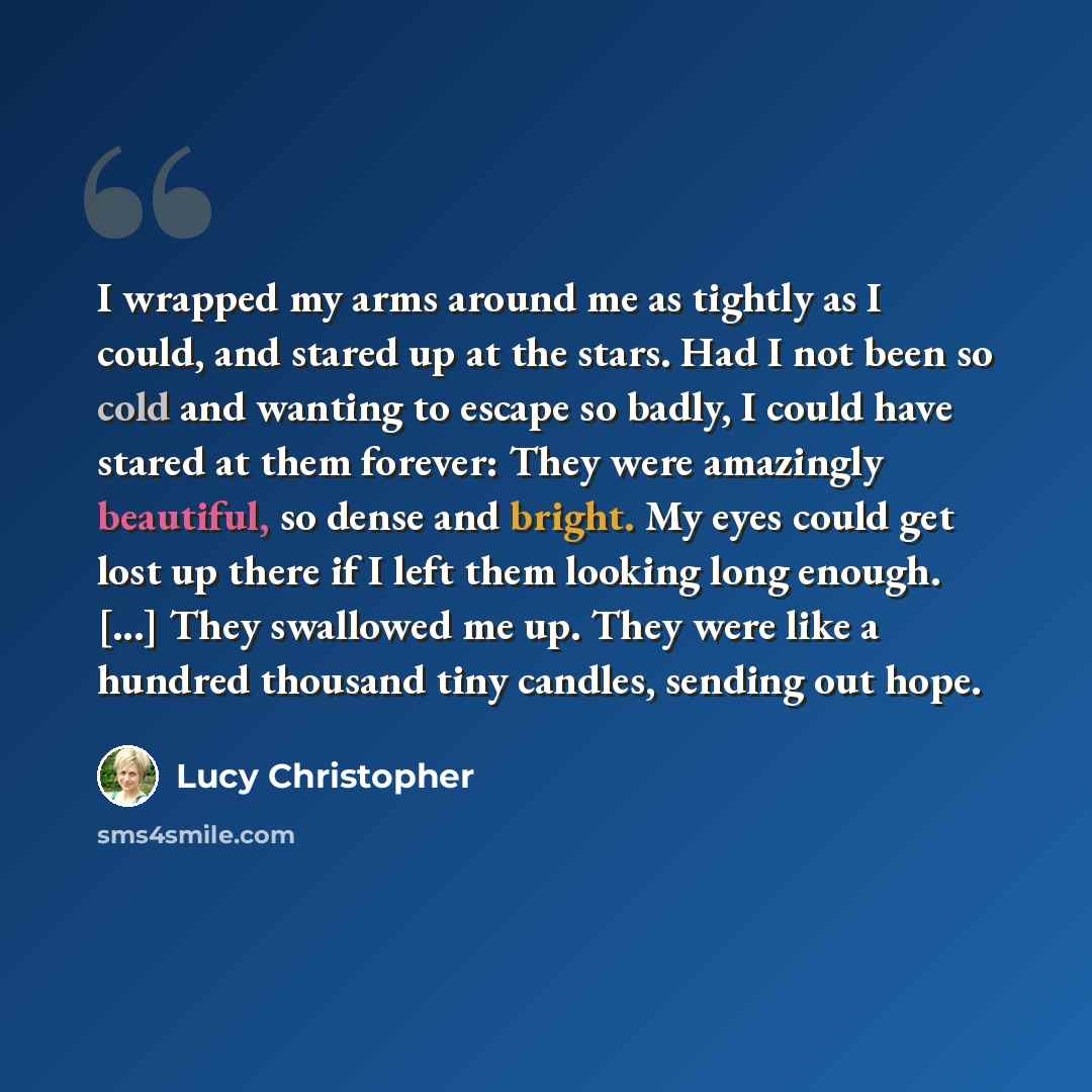 “I wrapped my arms around me as tightly as I could, and stared up at the stars. Had I not been so cold and wanting to escape so badly, I could have stared at them forever: They were amazingly beautiful, so dense and bright. My eyes could get lost up there if I left them looking long enough. [...]…” quote by Lucy Christopher