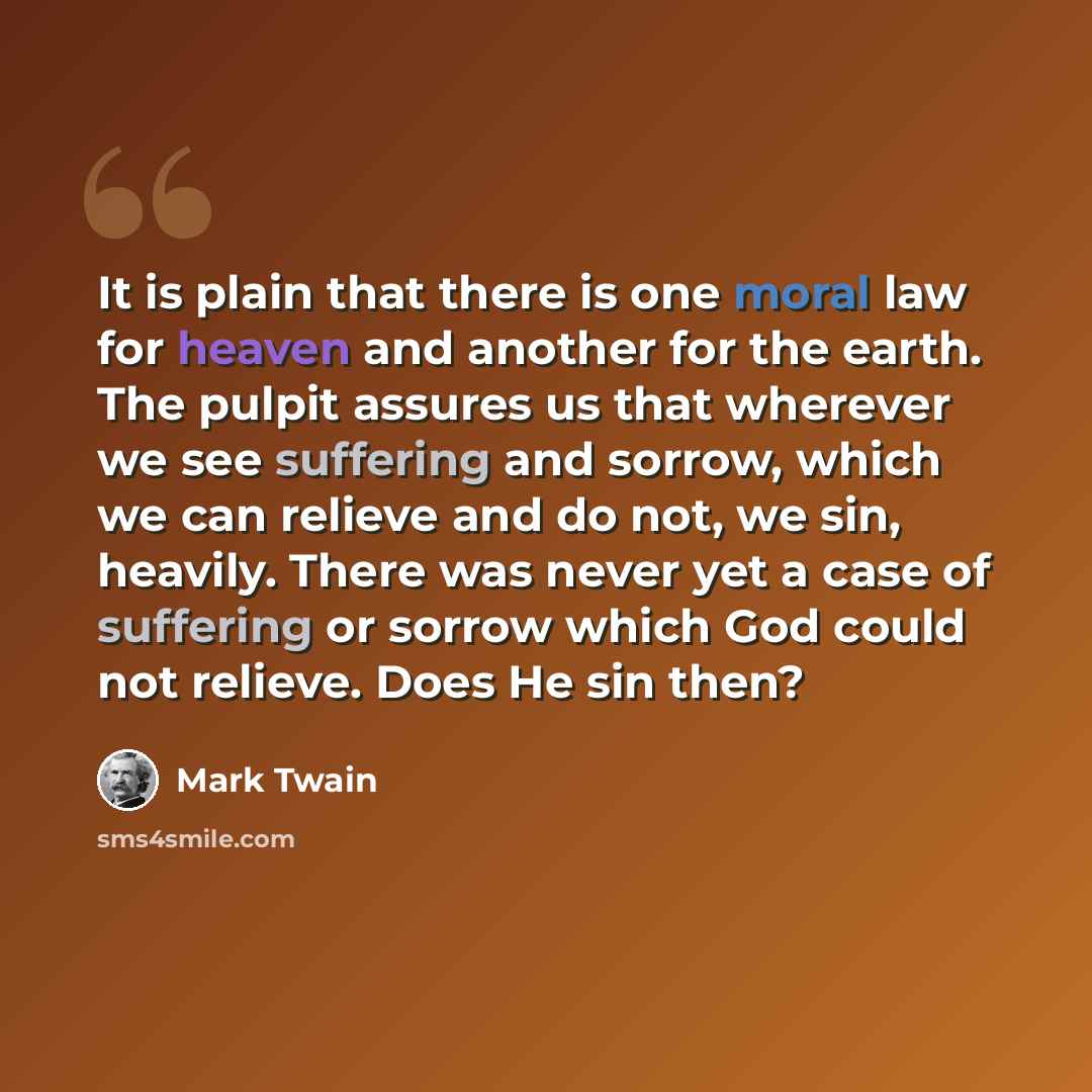 “It is plain that there is one moral law for heaven and another for the earth. The pulpit assures us that wherever we see suffering and sorrow, which we can relieve and do not, we sin, heavily. There was never yet a case of suffering or sorrow which God could not relieve. Does He sin then?” quote by Mark Twain