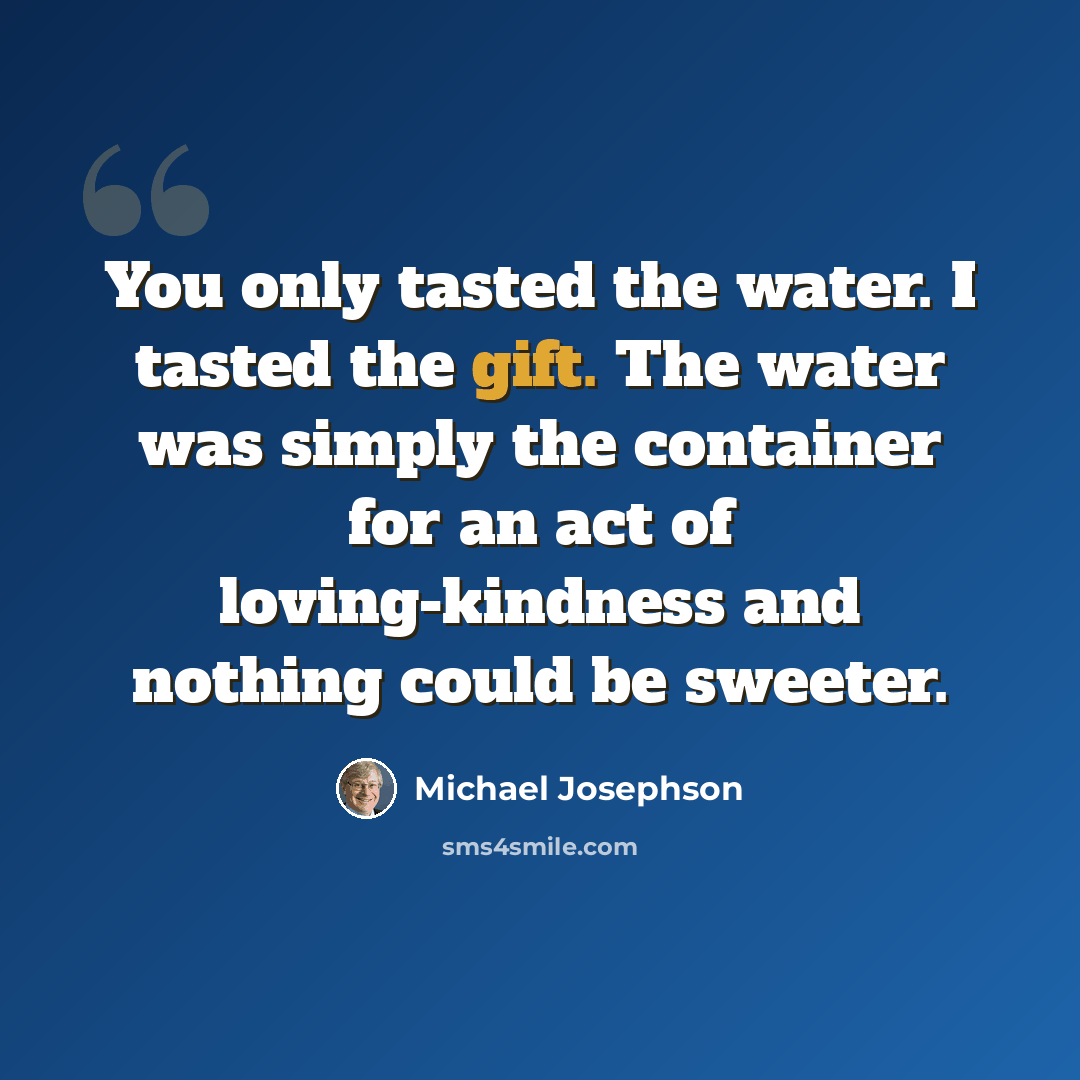 “You only tasted the water. I tasted the gift. The water was simply the container for an act of loving-kindness and nothing could be sweeter.” quote by Michael Josephson