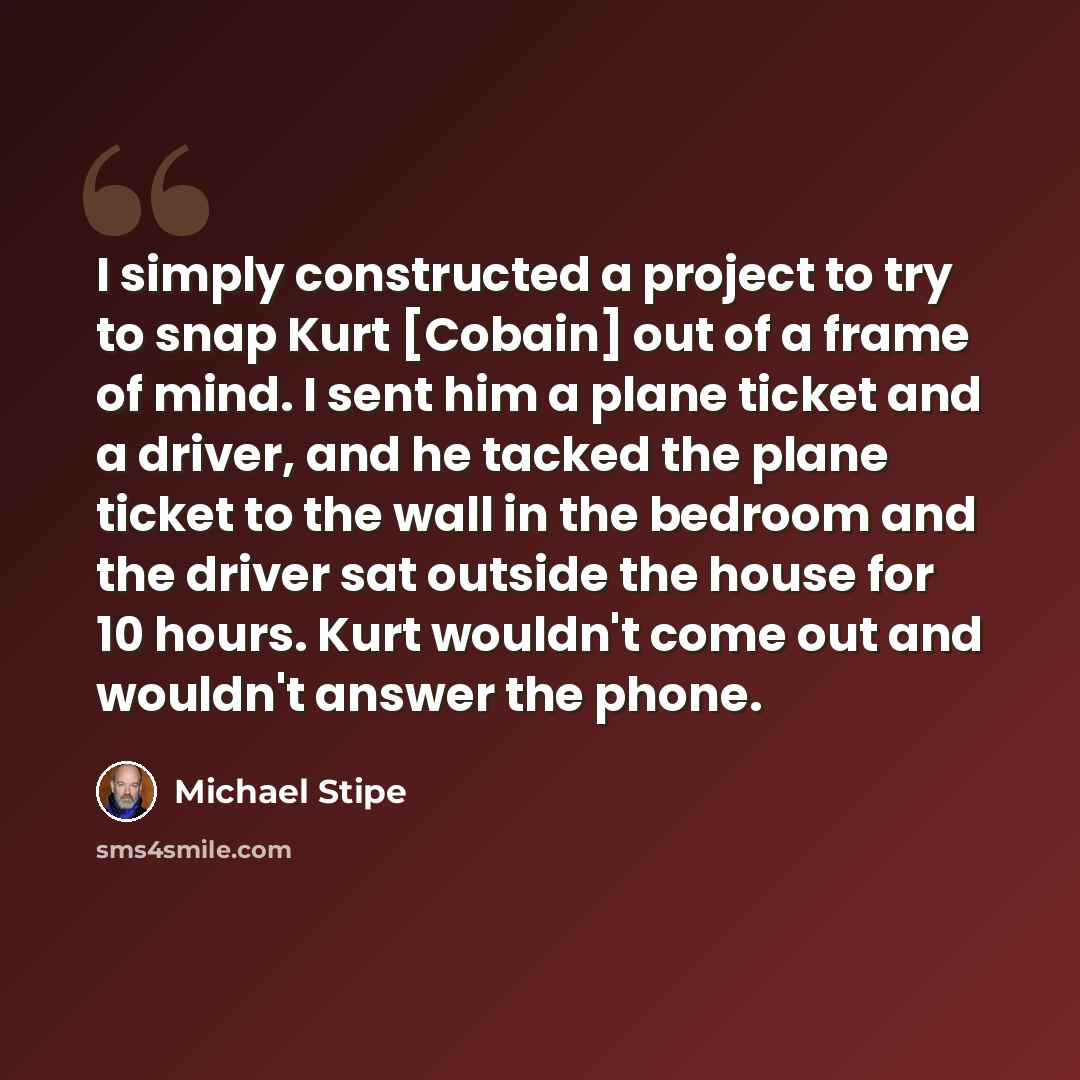 “I simply constructed a project to try to snap Kurt [Cobain] out of a frame of mind. I sent him a plane ticket and a driver, and he tacked the plane ticket to the wall in the bedroom and the driver sat outside the house for 10 hours. Kurt wouldn't come out and wouldn't answer the phone.” quote by Michael Stipe
