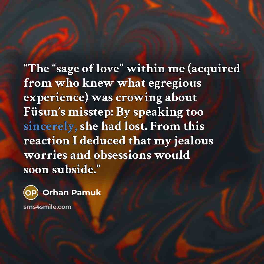 “The “sage of love” within me (acquired from who knew what egregious experience) was crowing about Füsun’s misstep: By speaking too sincerely, she had lost. From this reaction I deduced that my jealous worries and obsessions would soon subside.” quote by Orhan Pamuk