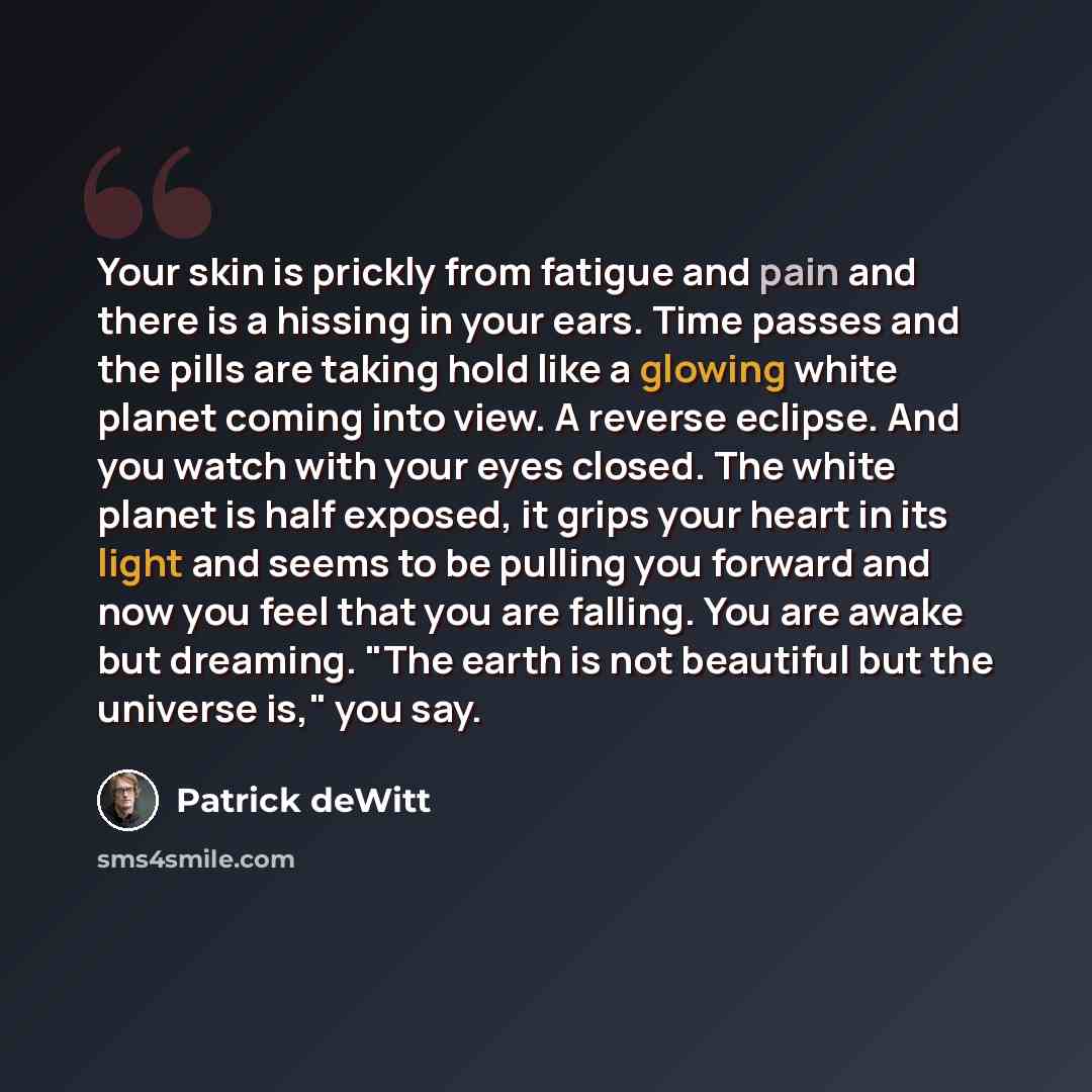 “Your skin is prickly from fatigue and pain and there is a hissing in your ears. Time passes and the pills are taking hold like a glowing white planet coming into view. A reverse eclipse. And you watch with your eyes closed. The white planet is half exposed, it grips your heart in its light and…” quote by Patrick deWitt