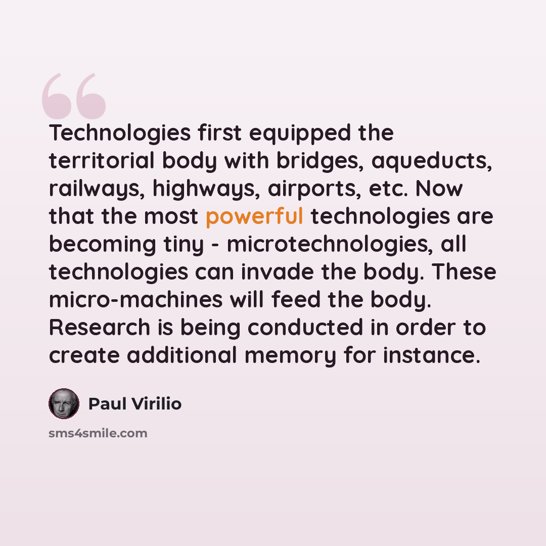 “Technologies first equipped the territorial body with bridges, aqueducts, railways, highways, airports, etc. Now that the most powerful technologies are becoming tiny - microtechnologies, all technologies can invade the body. These micro-machines will feed the body. Research is being conducted in…” quote by Paul Virilio