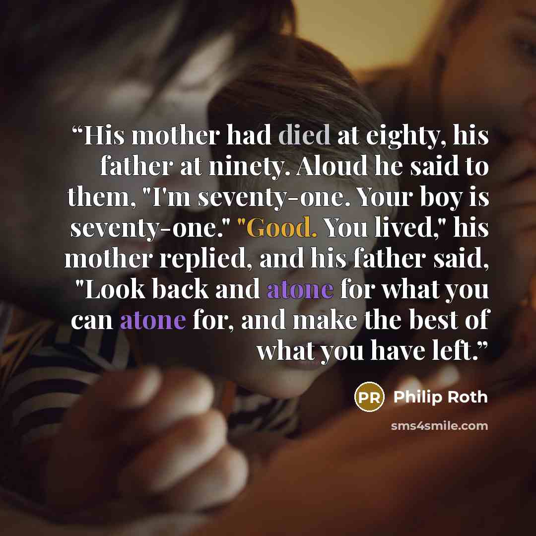 “His mother had died at eighty, his father at ninety. Aloud he said to them, "I'm seventy-one. Your boy is seventy-one." "Good. You lived," his mother replied, and his father said, "Look back and atone for what you can atone for, and make the best of what you have left.” quote by Philip Roth
