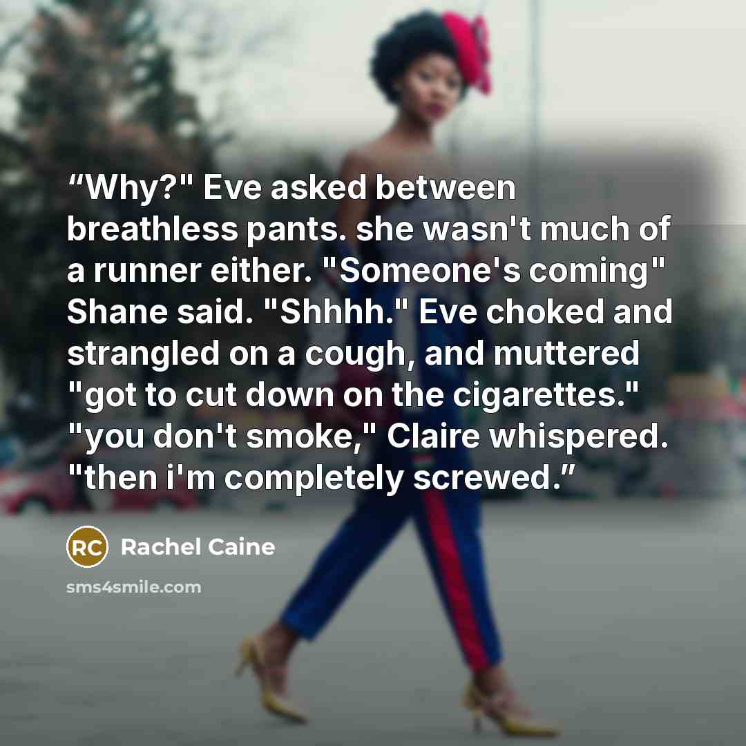 “Why?" Eve asked between breathless pants. she wasn't much of a runner either. "Someone's coming" Shane said. "Shhhh." Eve choked and strangled on a cough, and muttered "got to cut down on the cigarettes." "you don't smoke," Claire whispered. "then i'm completely screwed.” quote by Rachel Caine