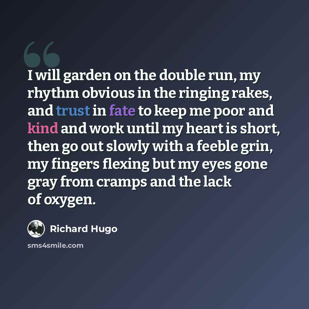 “I will garden on the double run, my rhythm obvious in the ringing rakes, and trust in fate to keep me poor and kind and work until my heart is short, then go out slowly with a feeble grin, my fingers flexing but my eyes gone gray from cramps and the lack of oxygen.” quote by Richard Hugo