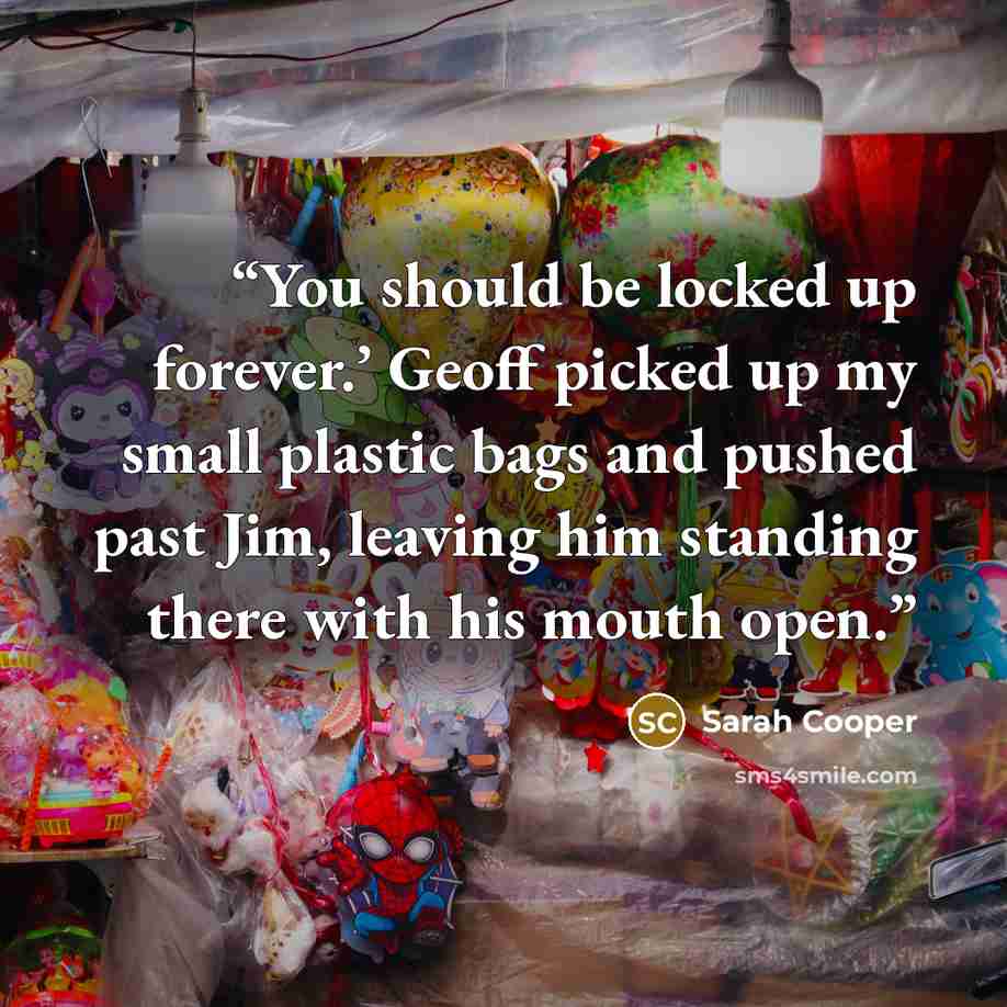 “You should be locked up forever.’ Geoff picked up my small plastic bags and pushed past Jim, leaving him standing there with his mouth open.” quote by Sarah Cooper
