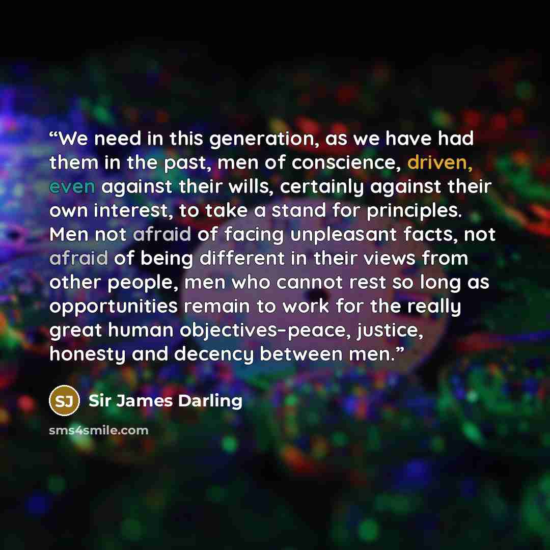 “We need in this generation, as we have had them in the past, men of conscience, driven, even against their wills, certainly against their own interest, to take a stand for principles. Men not afraid of facing unpleasant facts, not afraid of being different in their views from other people, men who…” quote by Sir James Darling