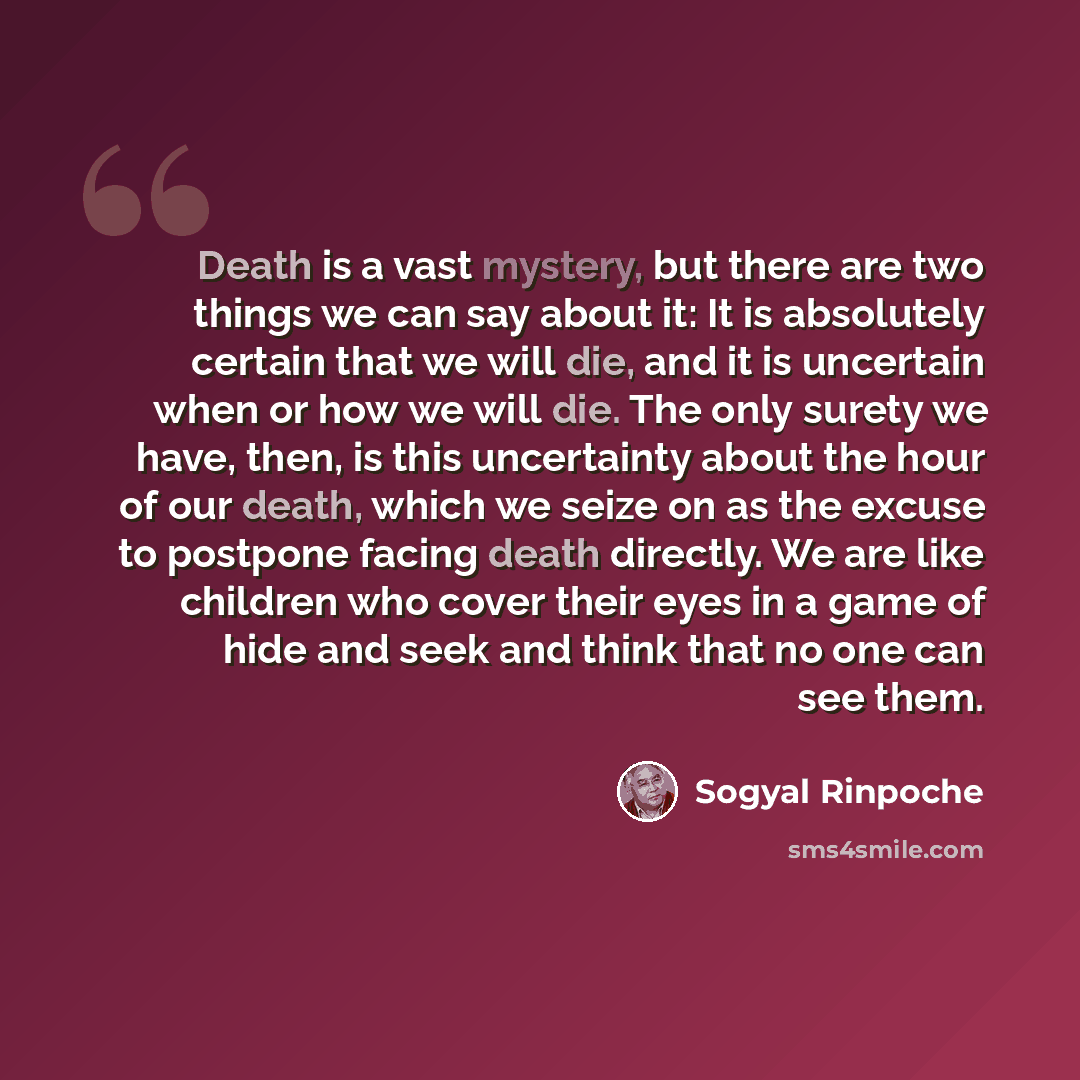“Death is a vast mystery, but there are two things we can say about it: It is absolutely certain that we will die, and it is uncertain when or how we will die. The only surety we have, then, is this uncertainty about the hour of our death, which we seize on as the excuse to postpone facing death…” quote by Sogyal Rinpoche