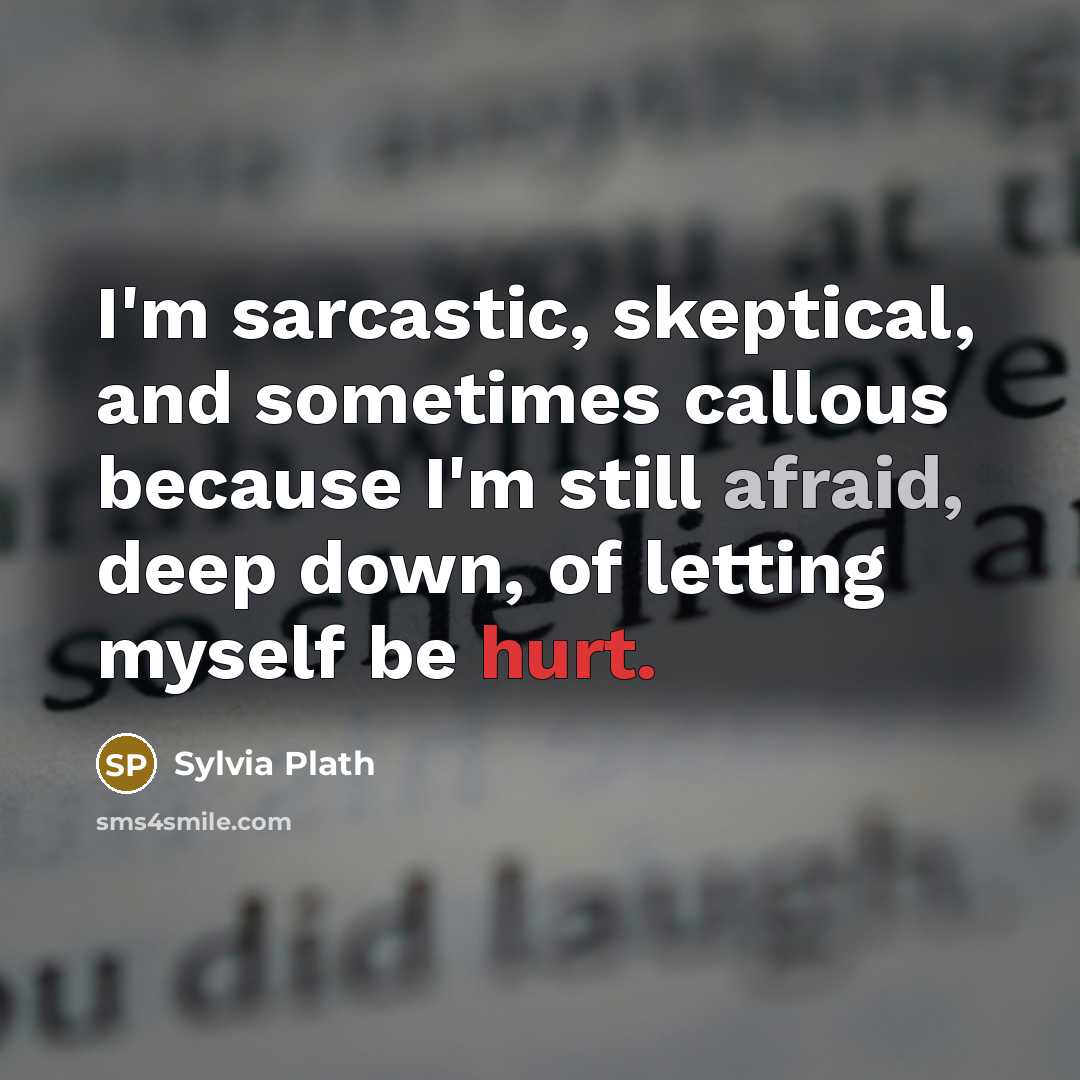 “I'm sarcastic, skeptical, and sometimes callous because I'm still afraid, deep down, of letting myself be hurt.” quote by Sylvia Plath
