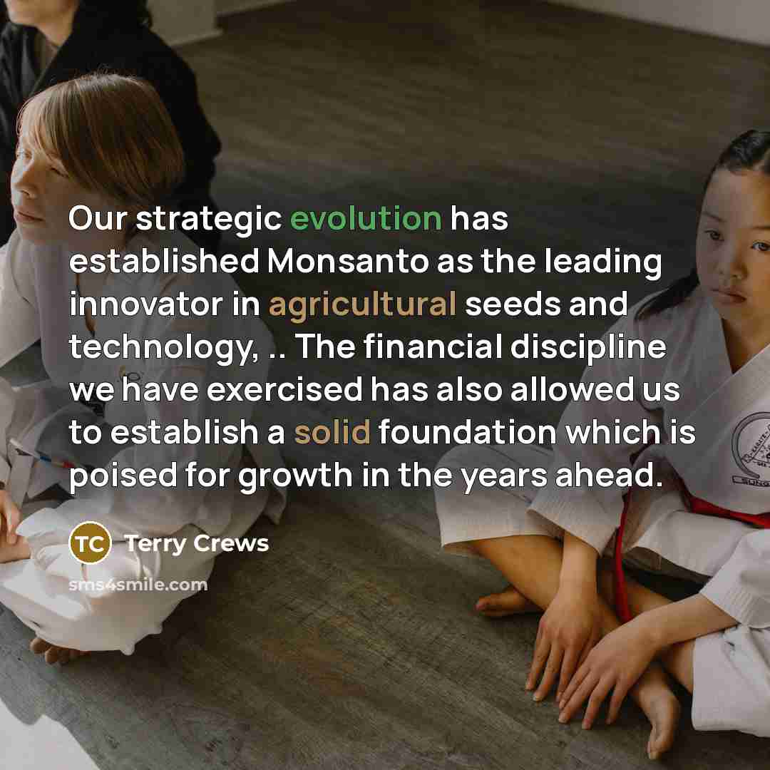 “Our strategic evolution has established Monsanto as the leading innovator in agricultural seeds and technology, .. The financial discipline we have exercised has also allowed us to establish a solid foundation which is poised for growth in the years ahead.” quote by Terry Crews