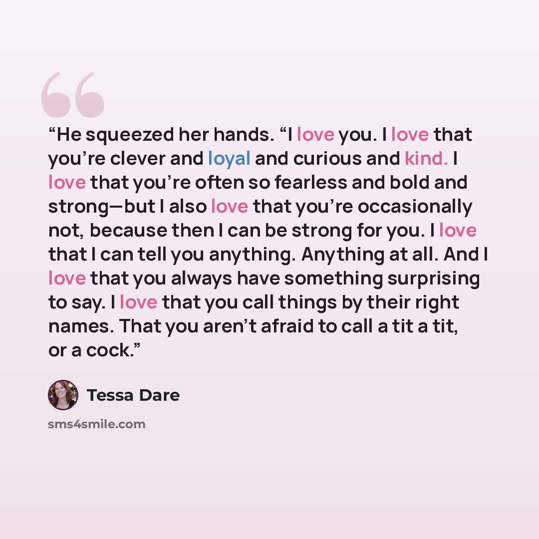 “He squeezed her hands. “I love you. I love that you’re clever and loyal and curious and kind. I love that you’re often so fearless and bold and strong—but I also love that you’re occasionally not, because then I can be strong for you. I love that I can tell you anything. Anything at all. And I…” quote by Tessa Dare