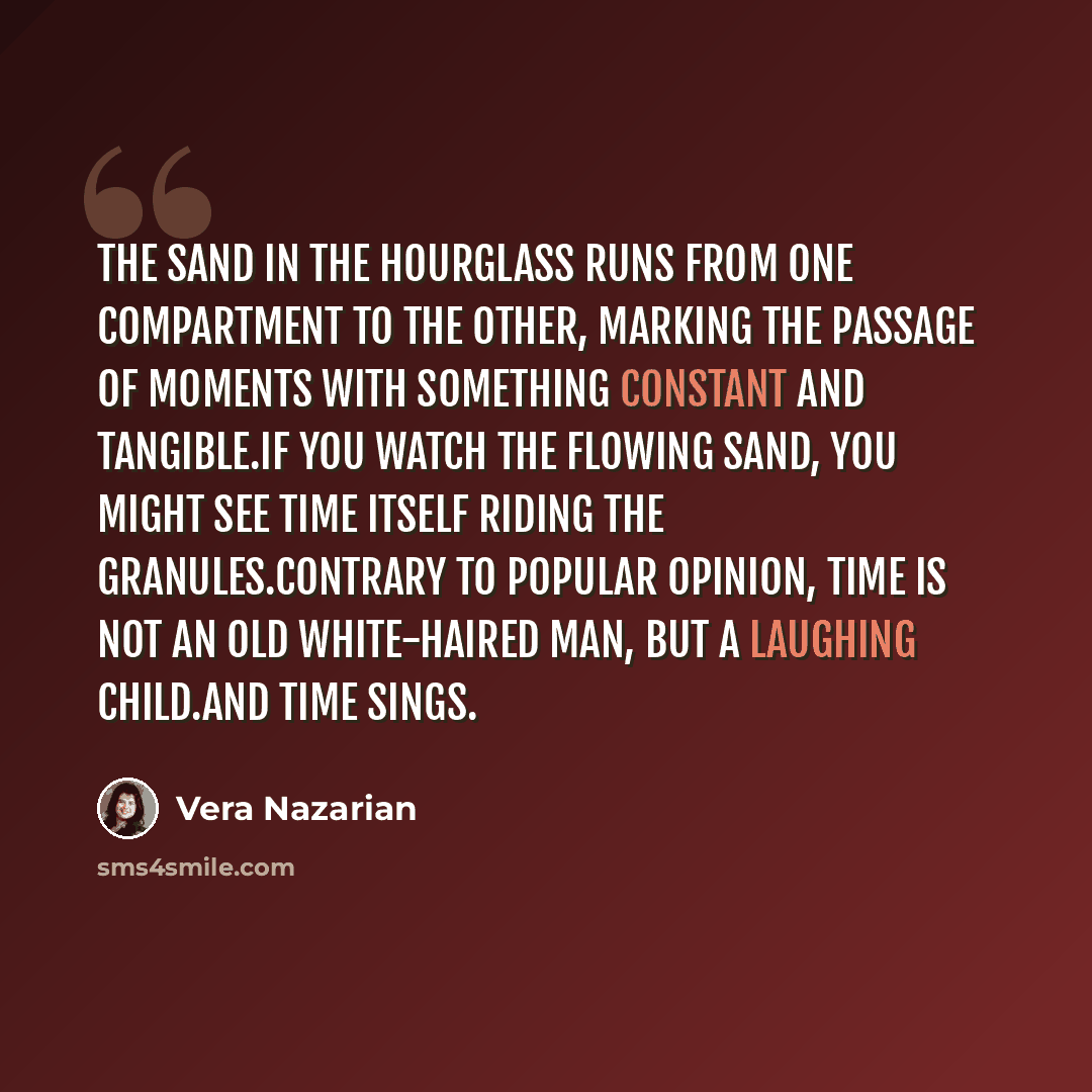 “The sand in the hourglass runs from one compartment to the other, marking the passage of moments with something constant and tangible.If you watch the flowing sand, you might see time itself riding the granules.Contrary to popular opinion, time is not an old white-haired man, but a laughing…” quote by Vera Nazarian