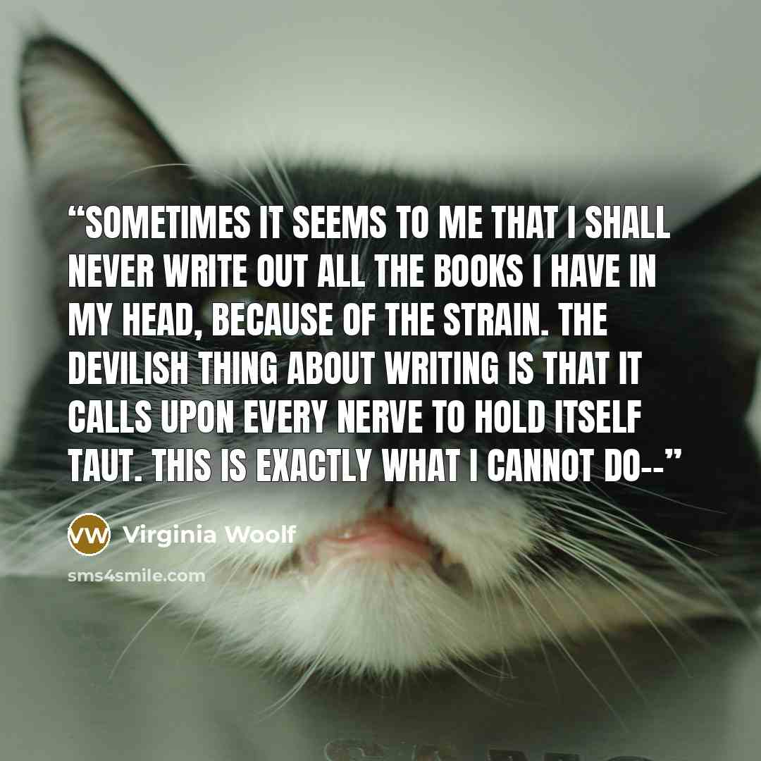“Sometimes it seems to me that I shall never write out all the books I have in my head, because of the strain. The devilish thing about writing is that it calls upon every nerve to hold itself taut. This is exactly what I cannot do--” quote by Virginia Woolf