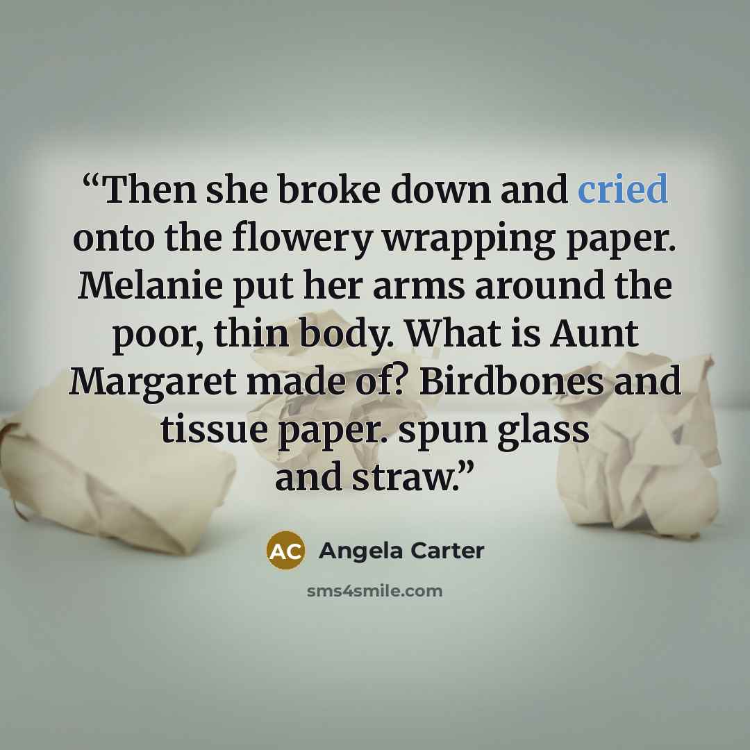 “Then she broke down and cried onto the flowery wrapping paper. Melanie put her arms around the poor, thin body. What is Aunt Margaret made of? Birdbones and tissue paper. spun glass and straw.” quote by Angela Carter